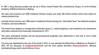 In 1967, a drug discovery project was set up in China, named Project 523, conducted by Youyou Tu at the Chinese
Academy of Medical Sciences in Beijing.
Her team had screened over 2000 traditional Chinese recipes and made 380 herbal extracts which were tested on
malaria-infected mice.
A herbal extract used for over 1600 years in traditional Chinese therapy for “intermittent fever” the hallmark symptom
of malaria, was found effective.
The extract from qinghao or huanghuahao (Artemisia annua L.), named qinghaosu, was isolated by low temperature
ethyl ether extraction and chemically characterized in 1971.
The active antimalarial moieties and the physicochemical properties were determined in vitro and in vivo in both
animal models and in human.
The drug was distributed to the rest of the world in 1979. Tu was awarded the Nobel Prize in Medicine on October 5,
2015, for her discovery of qinghaosu/artemisinin and the more potent derivative dihydroartemisinin, effective
antimalarial drugs which saved millions of lives.
 