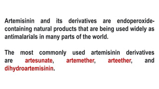 Artemisinin and its derivatives are endoperoxide-
containing natural products that are being used widely as
antimalarials in many parts of the world.
The most commonly used artemisinin derivatives
are artesunate, artemether, arteether, and
dihydroartemisinin.
 