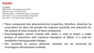 Estimation
TLC Method
Mobile phase – ethyl Acetate: hexane (3:97)
Stationary phase -- 60 F254 silica gel
Detecting reagent -- anisaldehyde-sulphuric acid reagent
Spot volume -- 10 μL of test and standard sample spots
Spot colour -- Pink-coloured spots of artemisinin
• These compounds lack physicochemical properties; therefore, detection by
using direct UV does not provide the required sensitivity and selectivity for
the analysis of trace amounts of these compounds.
• Chromatographic column treated with alkalis is used to detect a stable
product of artemisinin with maximum absorption at 289nm. It is used for
metabolites having peroxide linkages.
• The sensitivity of various detection methods can be enhanced by
chromogenic derivatisation methods.
 