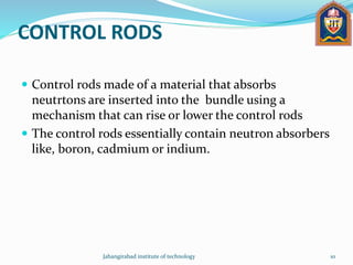 CONTROL RODS
 Control rods made of a material that absorbs
neutrtons are inserted into the bundle using a
mechanism that can rise or lower the control rods
 The control rods essentially contain neutron absorbers
like, boron, cadmium or indium.
Jahangirabad institute of technology 10
 