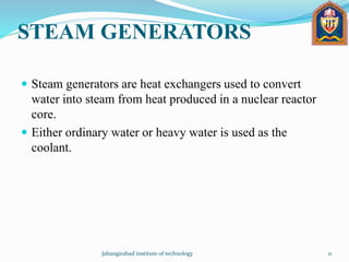 STEAM GENERATORS
 Steam generators are heat exchangers used to convert
water into steam from heat produced in a nuclear reactor
core.
 Either ordinary water or heavy water is used as the
coolant.
Jahangirabad institute of technology 11
 