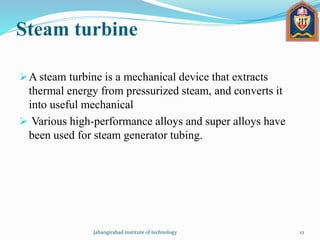 Steam turbine
A steam turbine is a mechanical device that extracts
thermal energy from pressurized steam, and converts it
into useful mechanical
 Various high-performance alloys and super alloys have
been used for steam generator tubing.
Jahangirabad institute of technology 12
 