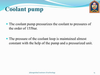 Coolant pump
 The coolant pump pressurizes the coolant to pressures of
the order of 155bar.
 The pressure of the coolant loop is maintained almost
constant with the help of the pump and a pressurized unit.
Jahangirabad institute of technology 13
 
