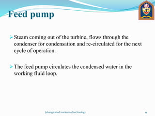 Feed pump
Steam coming out of the turbine, flows through the
condenser for condensation and re-circulated for the next
cycle of operation.
The feed pump circulates the condensed water in the
working fluid loop.
Jahangirabad institute of technology 14
 