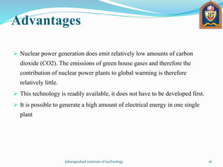Advantages
 Nuclear power generation does emit relatively low amounts of carbon
dioxide (CO2). The emissions of green house gases and therefore the
contribution of nuclear power plants to global warming is therefore
relatively little.
 This technology is readily available, it does not have to be developed first.
 It is possible to generate a high amount of electrical energy in one single
plant
Jahangirabad institute of technology 16
 