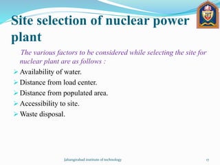 Site selection of nuclear power
plant
The various factors to be considered while selecting the site for
nuclear plant are as follows :
 Availability of water.
 Distance from load center.
 Distance from populated area.
 Accessibility to site.
 Waste disposal.
Jahangirabad institute of technology 17
 