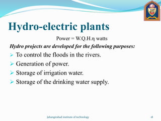 Hydro-electric plants
Power = W.Q.H.η watts
Hydro projects are developed for the following purposes:
 To control the floods in the rivers.
 Generation of power.
 Storage of irrigation water.
 Storage of the drinking water supply.
Jahangirabad institute of technology 18
 