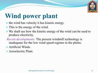 Wind power plant
 the wind has velocity it has kinetic energy.
 This is the energy of the wind.
 We shall see how the kinetic energy of the wind can be used to
produce electricity.
Recent developments: The present windmill technology is
inadequate for the low wind speed regions in the plains.
 Artificial Winds.
 Aeroelectric Plant.
Jahangirabad institute of technology 20
 