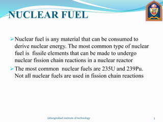 NUCLEAR FUEL
Nuclear fuel is any material that can be consumed to
derive nuclear energy. The most common type of nuclear
fuel is fissile elements that can be made to undergo
nuclear fission chain reactions in a nuclear reactor
The most common nuclear fuels are 235U and 239Pu.
Not all nuclear fuels are used in fission chain reactions
Jahangirabad institute of technology 3
 