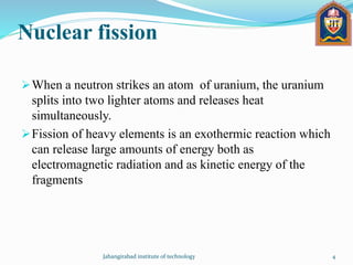 Nuclear fission
When a neutron strikes an atom of uranium, the uranium
splits into two lighter atoms and releases heat
simultaneously.
Fission of heavy elements is an exothermic reaction which
can release large amounts of energy both as
electromagnetic radiation and as kinetic energy of the
fragments
Jahangirabad institute of technology 4
 