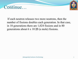 Continue…
If each neutron releases two more neutrons, then the
number of fissions doubles each generation. In that case,
in 10 generations there are 1,024 fissions and in 80
generations about 6 x 10 23 (a mole) fissions.
Jahangirabad institute of technology 7
 