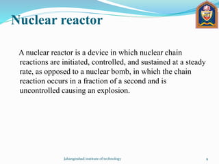 Nuclear reactor
A nuclear reactor is a device in which nuclear chain
reactions are initiated, controlled, and sustained at a steady
rate, as opposed to a nuclear bomb, in which the chain
reaction occurs in a fraction of a second and is
uncontrolled causing an explosion.
Jahangirabad institute of technology 9
 