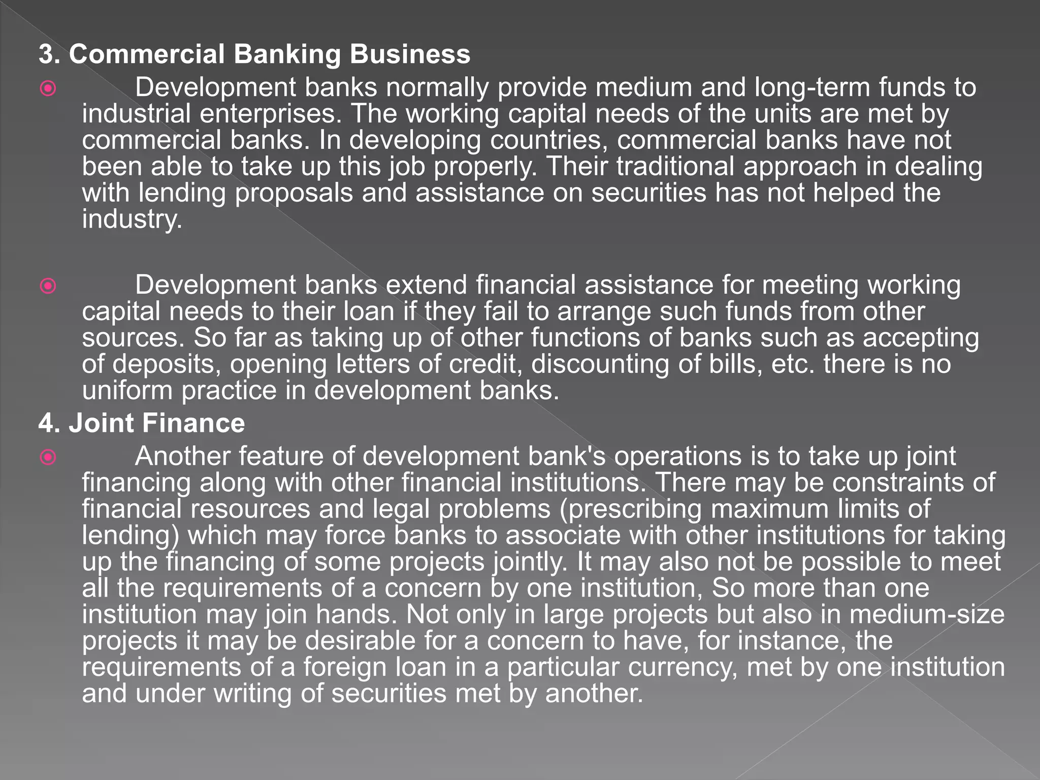3. Commercial Banking Business
 Development banks normally provide medium and long-term funds to
industrial enterprises. The working capital needs of the units are met by
commercial banks. In developing countries, commercial banks have not
been able to take up this job properly. Their traditional approach in dealing
with lending proposals and assistance on securities has not helped the
industry.
 Development banks extend financial assistance for meeting working
capital needs to their loan if they fail to arrange such funds from other
sources. So far as taking up of other functions of banks such as accepting
of deposits, opening letters of credit, discounting of bills, etc. there is no
uniform practice in development banks.
4. Joint Finance
 Another feature of development bank's operations is to take up joint
financing along with other financial institutions. There may be constraints of
financial resources and legal problems (prescribing maximum limits of
lending) which may force banks to associate with other institutions for taking
up the financing of some projects jointly. It may also not be possible to meet
all the requirements of a concern by one institution, So more than one
institution may join hands. Not only in large projects but also in medium-size
projects it may be desirable for a concern to have, for instance, the
requirements of a foreign loan in a particular currency, met by one institution
and under writing of securities met by another.
 
