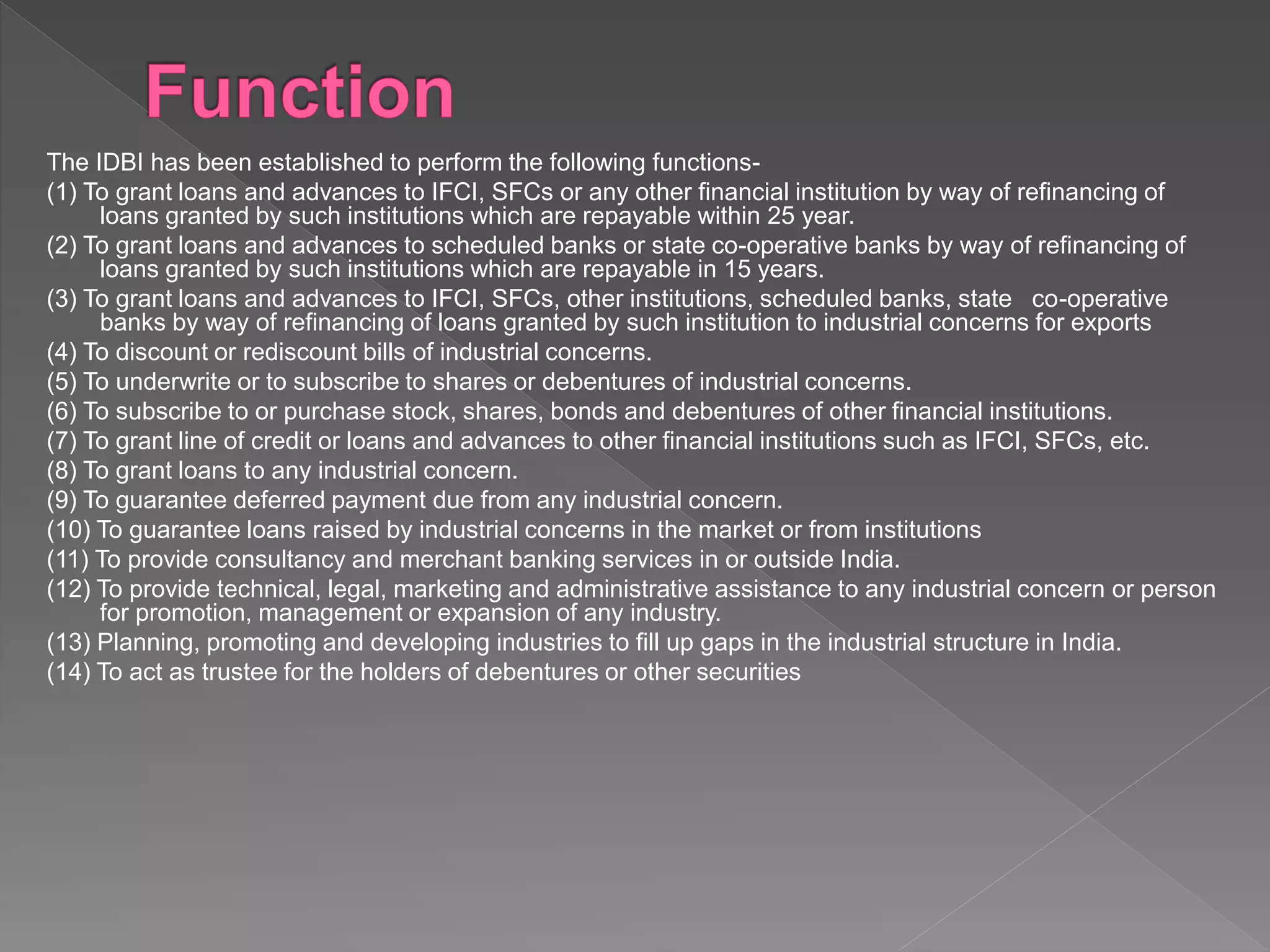 The IDBI has been established to perform the following functions-
(1) To grant loans and advances to IFCI, SFCs or any other financial institution by way of refinancing of
loans granted by such institutions which are repayable within 25 year.
(2) To grant loans and advances to scheduled banks or state co-operative banks by way of refinancing of
loans granted by such institutions which are repayable in 15 years.
(3) To grant loans and advances to IFCI, SFCs, other institutions, scheduled banks, state co-operative
banks by way of refinancing of loans granted by such institution to industrial concerns for exports
(4) To discount or rediscount bills of industrial concerns.
(5) To underwrite or to subscribe to shares or debentures of industrial concerns.
(6) To subscribe to or purchase stock, shares, bonds and debentures of other financial institutions.
(7) To grant line of credit or loans and advances to other financial institutions such as IFCI, SFCs, etc.
(8) To grant loans to any industrial concern.
(9) To guarantee deferred payment due from any industrial concern.
(10) To guarantee loans raised by industrial concerns in the market or from institutions
(11) To provide consultancy and merchant banking services in or outside India.
(12) To provide technical, legal, marketing and administrative assistance to any industrial concern or person
for promotion, management or expansion of any industry.
(13) Planning, promoting and developing industries to fill up gaps in the industrial structure in India.
(14) To act as trustee for the holders of debentures or other securities
 