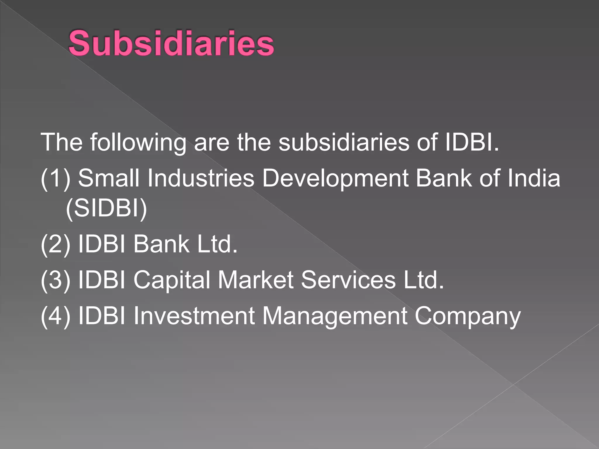 The following are the subsidiaries of IDBI.
(1) Small Industries Development Bank of India
(SIDBI)
(2) IDBI Bank Ltd.
(3) IDBI Capital Market Services Ltd.
(4) IDBI Investment Management Company
 