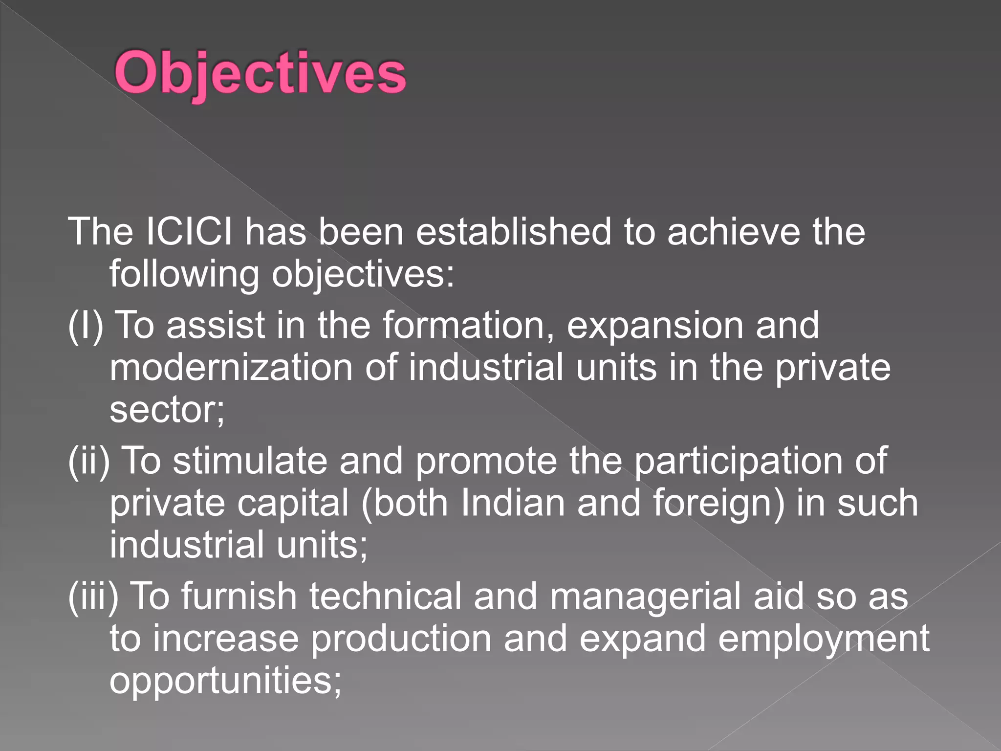 The ICICI has been established to achieve the
following objectives:
(I) To assist in the formation, expansion and
modernization of industrial units in the private
sector;
(ii) To stimulate and promote the participation of
private capital (both Indian and foreign) in such
industrial units;
(iii) To furnish technical and managerial aid so as
to increase production and expand employment
opportunities;
 