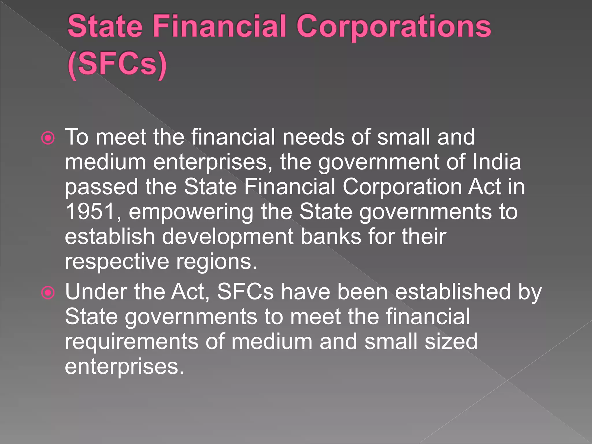  To meet the financial needs of small and
medium enterprises, the government of India
passed the State Financial Corporation Act in
1951, empowering the State governments to
establish development banks for their
respective regions.
 Under the Act, SFCs have been established by
State governments to meet the financial
requirements of medium and small sized
enterprises.
 