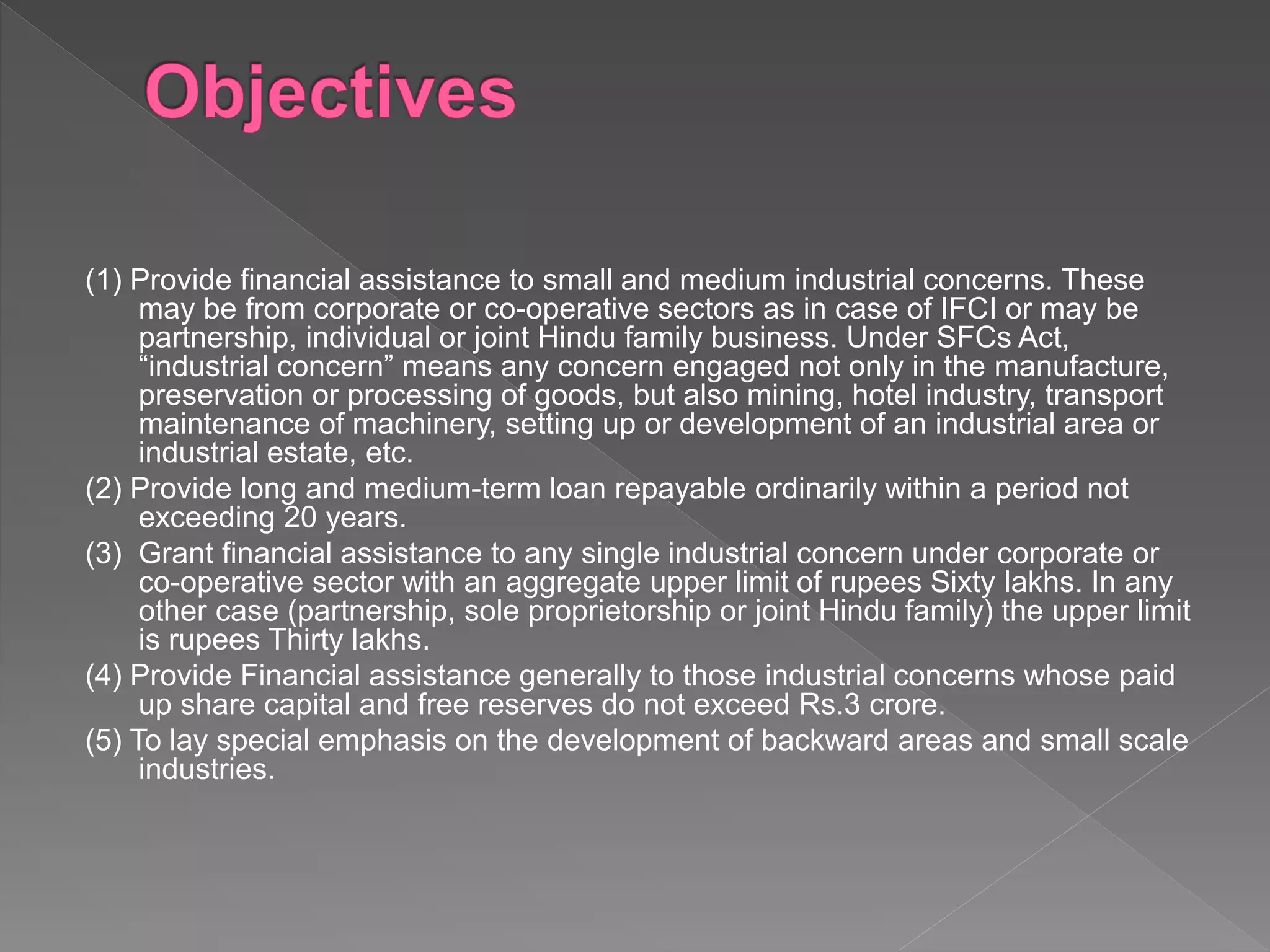 (1) Provide financial assistance to small and medium industrial concerns. These
may be from corporate or co-operative sectors as in case of IFCI or may be
partnership, individual or joint Hindu family business. Under SFCs Act,
“industrial concern” means any concern engaged not only in the manufacture,
preservation or processing of goods, but also mining, hotel industry, transport
maintenance of machinery, setting up or development of an industrial area or
industrial estate, etc.
(2) Provide long and medium-term loan repayable ordinarily within a period not
exceeding 20 years.
(3) Grant financial assistance to any single industrial concern under corporate or
co-operative sector with an aggregate upper limit of rupees Sixty lakhs. In any
other case (partnership, sole proprietorship or joint Hindu family) the upper limit
is rupees Thirty lakhs.
(4) Provide Financial assistance generally to those industrial concerns whose paid
up share capital and free reserves do not exceed Rs.3 crore.
(5) To lay special emphasis on the development of backward areas and small scale
industries.
 