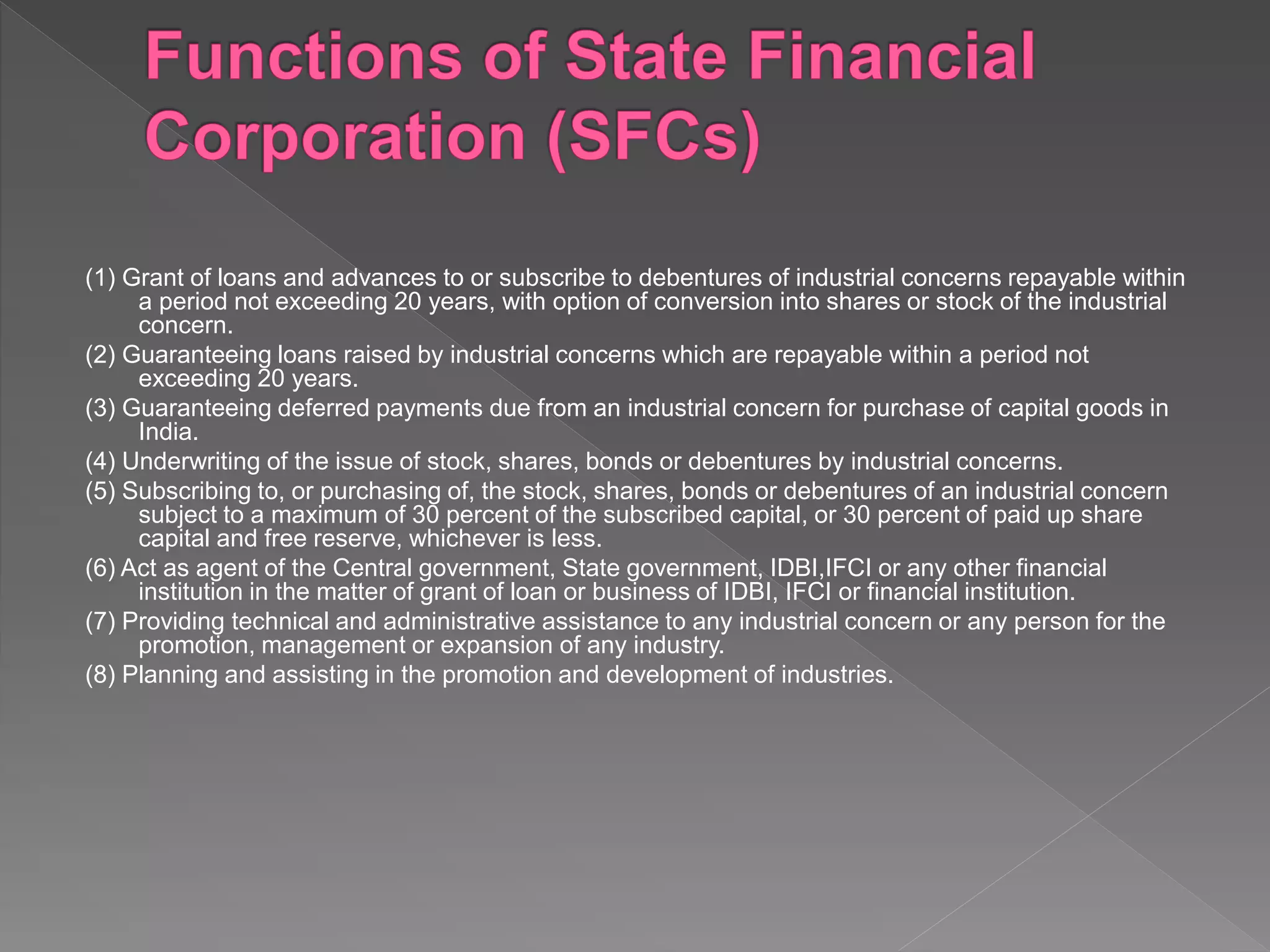 (1) Grant of loans and advances to or subscribe to debentures of industrial concerns repayable within
a period not exceeding 20 years, with option of conversion into shares or stock of the industrial
concern.
(2) Guaranteeing loans raised by industrial concerns which are repayable within a period not
exceeding 20 years.
(3) Guaranteeing deferred payments due from an industrial concern for purchase of capital goods in
India.
(4) Underwriting of the issue of stock, shares, bonds or debentures by industrial concerns.
(5) Subscribing to, or purchasing of, the stock, shares, bonds or debentures of an industrial concern
subject to a maximum of 30 percent of the subscribed capital, or 30 percent of paid up share
capital and free reserve, whichever is less.
(6) Act as agent of the Central government, State government, IDBI,IFCI or any other financial
institution in the matter of grant of loan or business of IDBI, IFCI or financial institution.
(7) Providing technical and administrative assistance to any industrial concern or any person for the
promotion, management or expansion of any industry.
(8) Planning and assisting in the promotion and development of industries.
 