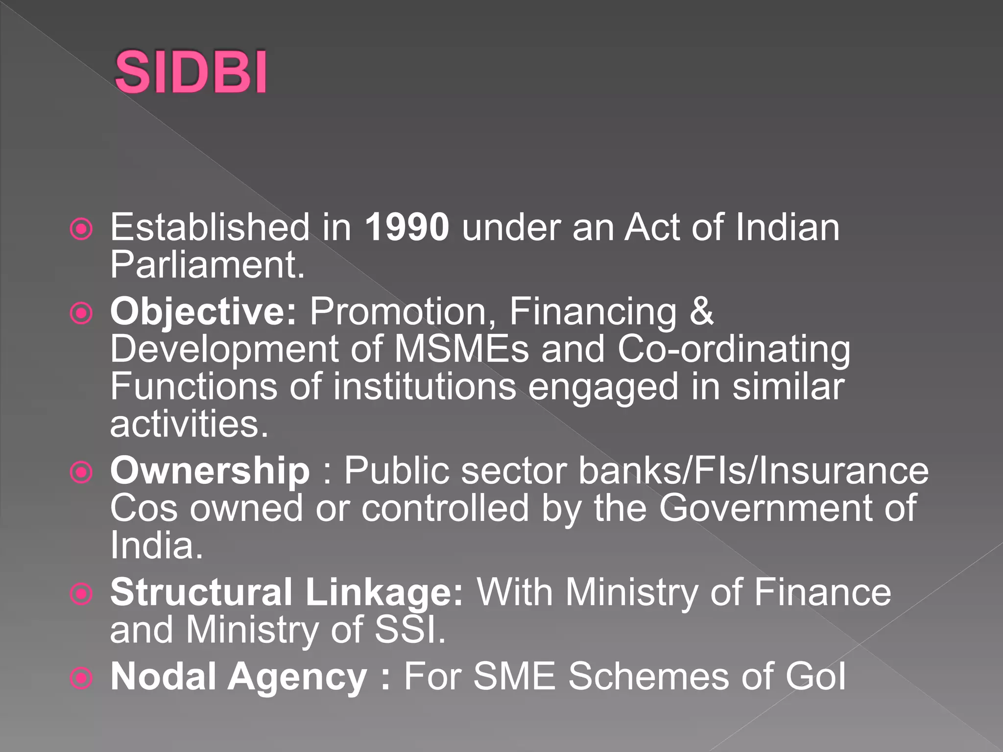  Established in 1990 under an Act of Indian
Parliament.
 Objective: Promotion, Financing &
Development of MSMEs and Co-ordinating
Functions of institutions engaged in similar
activities.
 Ownership : Public sector banks/FIs/Insurance
Cos owned or controlled by the Government of
India.
 Structural Linkage: With Ministry of Finance
and Ministry of SSI.
 Nodal Agency : For SME Schemes of GoI
 