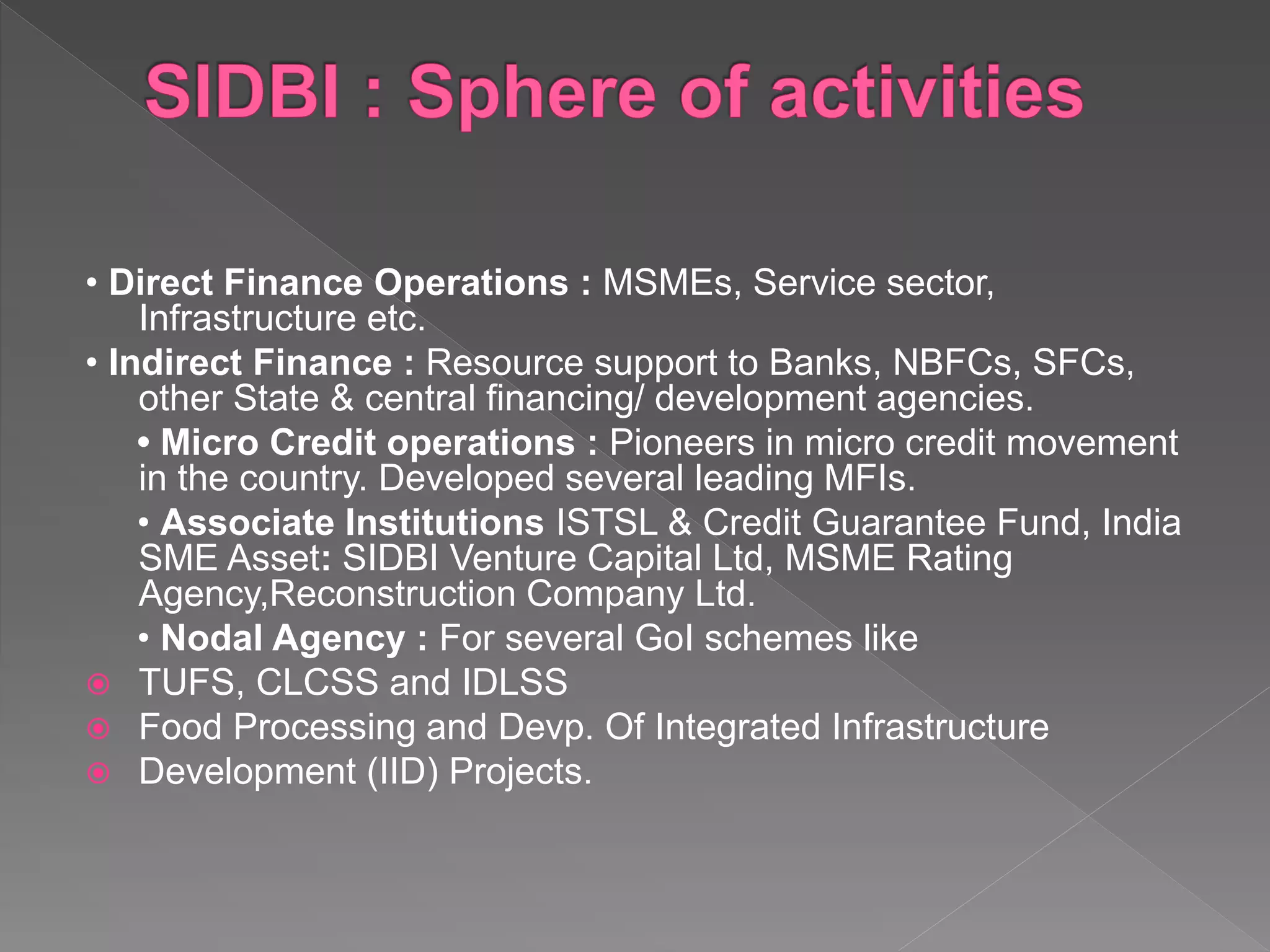 • Direct Finance Operations : MSMEs, Service sector,
Infrastructure etc.
• Indirect Finance : Resource support to Banks, NBFCs, SFCs,
other State & central financing/ development agencies.
• Micro Credit operations : Pioneers in micro credit movement
in the country. Developed several leading MFIs.
• Associate Institutions ISTSL & Credit Guarantee Fund, India
SME Asset: SIDBI Venture Capital Ltd, MSME Rating
Agency,Reconstruction Company Ltd.
• Nodal Agency : For several GoI schemes like
 TUFS, CLCSS and IDLSS
 Food Processing and Devp. Of Integrated Infrastructure
 Development (IID) Projects.
 