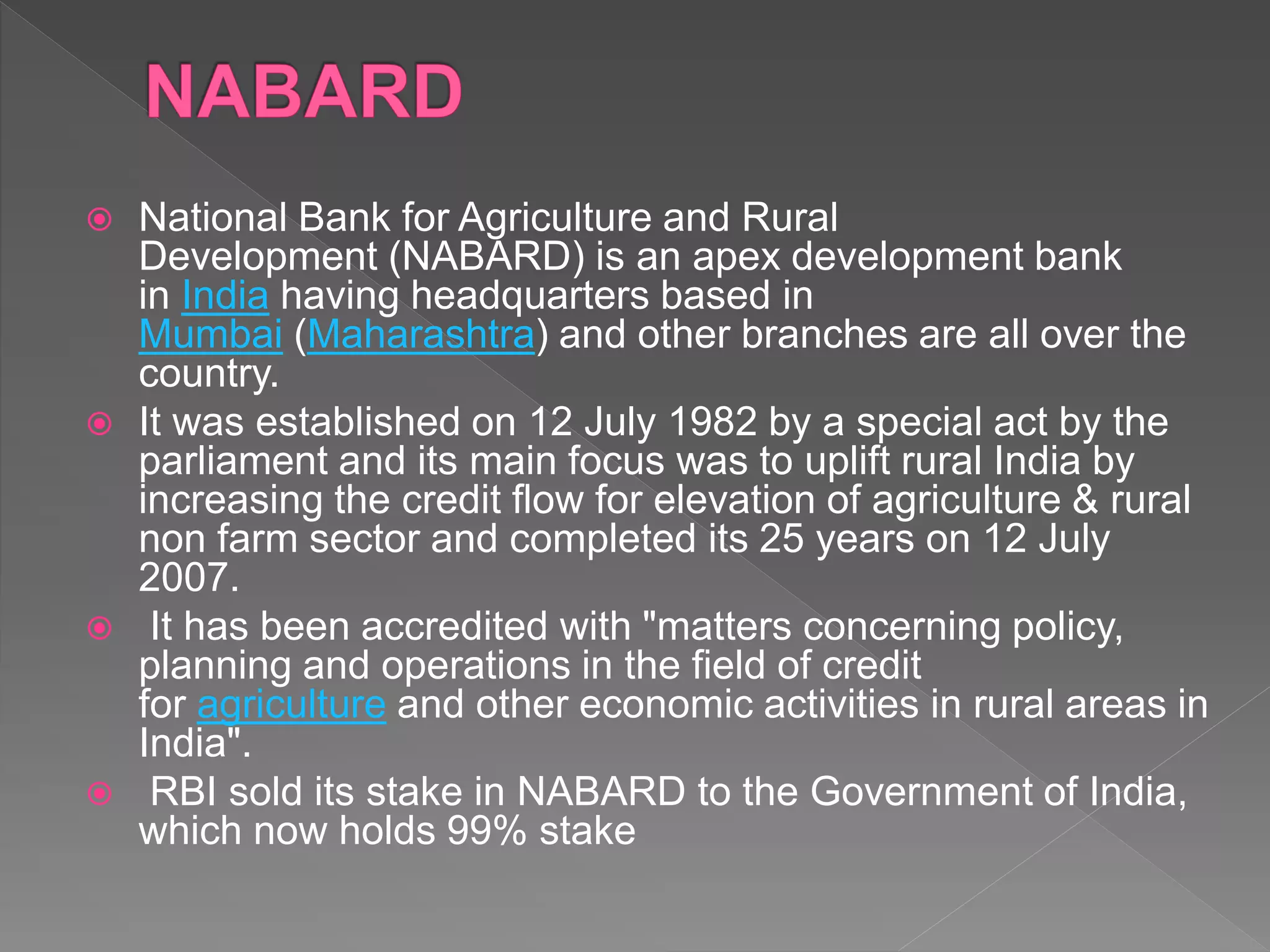  National Bank for Agriculture and Rural
Development (NABARD) is an apex development bank
in India having headquarters based in
Mumbai (Maharashtra) and other branches are all over the
country.
 It was established on 12 July 1982 by a special act by the
parliament and its main focus was to uplift rural India by
increasing the credit flow for elevation of agriculture & rural
non farm sector and completed its 25 years on 12 July
2007.
 It has been accredited with "matters concerning policy,
planning and operations in the field of credit
for agriculture and other economic activities in rural areas in
India".
 RBI sold its stake in NABARD to the Government of India,
which now holds 99% stake
 