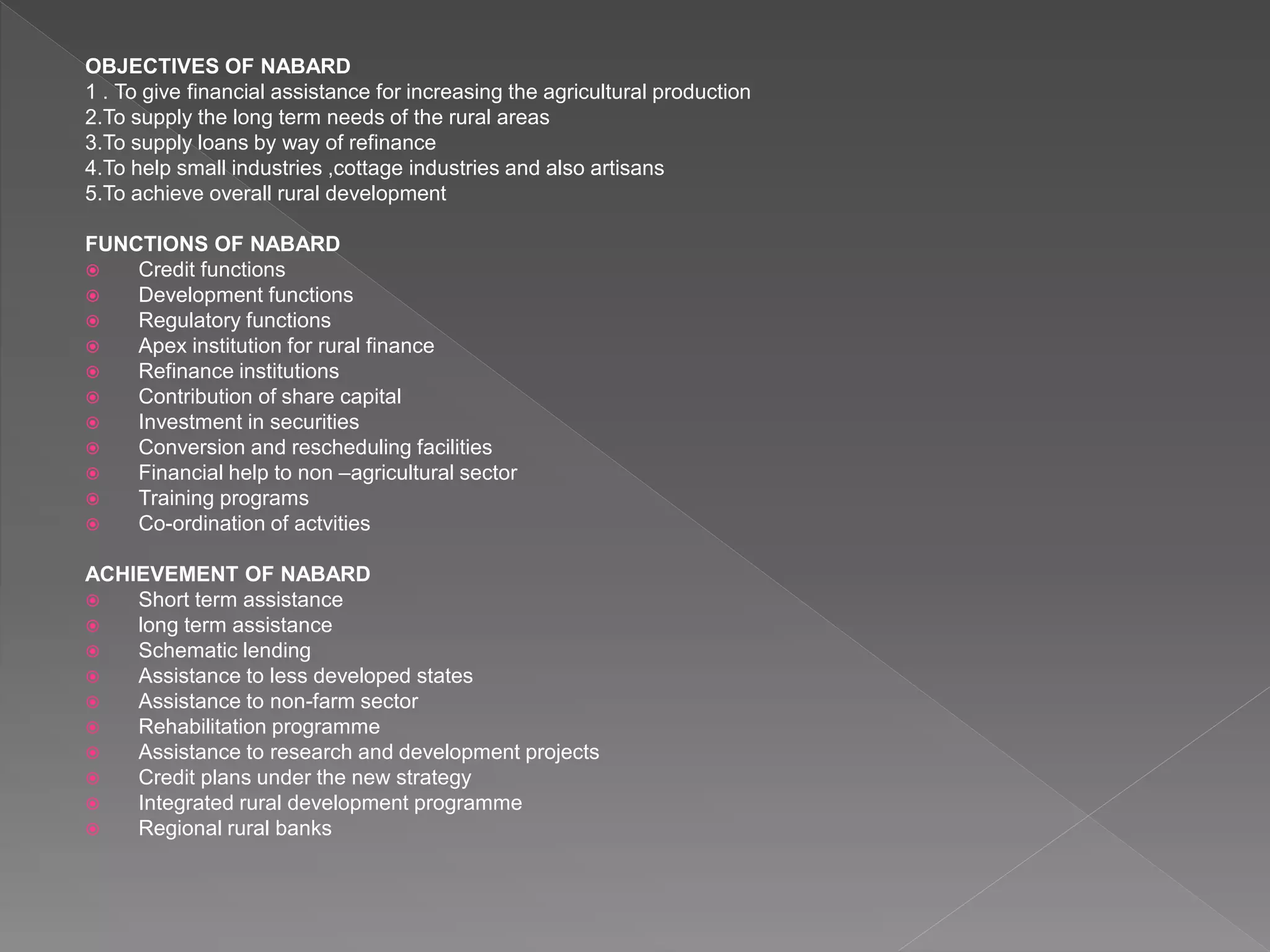 OBJECTIVES OF NABARD
1 . To give financial assistance for increasing the agricultural production
2.To supply the long term needs of the rural areas
3.To supply loans by way of refinance
4.To help small industries ,cottage industries and also artisans
5.To achieve overall rural development
FUNCTIONS OF NABARD
 Credit functions
 Development functions
 Regulatory functions
 Apex institution for rural finance
 Refinance institutions
 Contribution of share capital
 Investment in securities
 Conversion and rescheduling facilities
 Financial help to non –agricultural sector
 Training programs
 Co-ordination of actvities
ACHIEVEMENT OF NABARD
 Short term assistance
 long term assistance
 Schematic lending
 Assistance to less developed states
 Assistance to non-farm sector
 Rehabilitation programme
 Assistance to research and development projects
 Credit plans under the new strategy
 Integrated rural development programme
 Regional rural banks
 