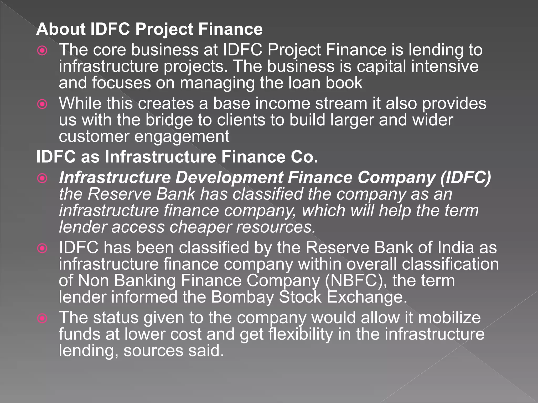 About IDFC Project Finance
 The core business at IDFC Project Finance is lending to
infrastructure projects. The business is capital intensive
and focuses on managing the loan book
 While this creates a base income stream it also provides
us with the bridge to clients to build larger and wider
customer engagement
IDFC as Infrastructure Finance Co.
 Infrastructure Development Finance Company (IDFC)
the Reserve Bank has classified the company as an
infrastructure finance company, which will help the term
lender access cheaper resources.
 IDFC has been classified by the Reserve Bank of India as
infrastructure finance company within overall classification
of Non Banking Finance Company (NBFC), the term
lender informed the Bombay Stock Exchange.
 The status given to the company would allow it mobilize
funds at lower cost and get flexibility in the infrastructure
lending, sources said.
 