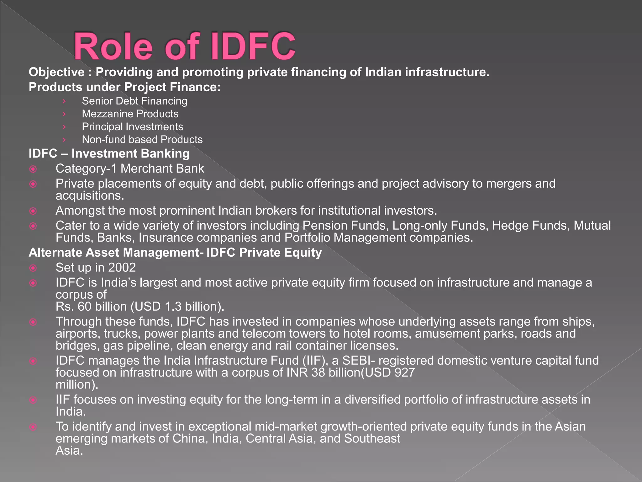 Objective : Providing and promoting private financing of Indian infrastructure.
Products under Project Finance:
› Senior Debt Financing
› Mezzanine Products
› Principal Investments
› Non-fund based Products
IDFC – Investment Banking
 Category-1 Merchant Bank
 Private placements of equity and debt, public offerings and project advisory to mergers and
acquisitions.
 Amongst the most prominent Indian brokers for institutional investors.
 Cater to a wide variety of investors including Pension Funds, Long-only Funds, Hedge Funds, Mutual
Funds, Banks, Insurance companies and Portfolio Management companies.
Alternate Asset Management- IDFC Private Equity
 Set up in 2002
 IDFC is India’s largest and most active private equity firm focused on infrastructure and manage a
corpus of
Rs. 60 billion (USD 1.3 billion).
 Through these funds, IDFC has invested in companies whose underlying assets range from ships,
airports, trucks, power plants and telecom towers to hotel rooms, amusement parks, roads and
bridges, gas pipeline, clean energy and rail container licenses.
 IDFC manages the India Infrastructure Fund (IIF), a SEBI- registered domestic venture capital fund
focused on infrastructure with a corpus of INR 38 billion(USD 927
million).
 IIF focuses on investing equity for the long-term in a diversified portfolio of infrastructure assets in
India.
 To identify and invest in exceptional mid-market growth-oriented private equity funds in the Asian
emerging markets of China, India, Central Asia, and Southeast
Asia.
 