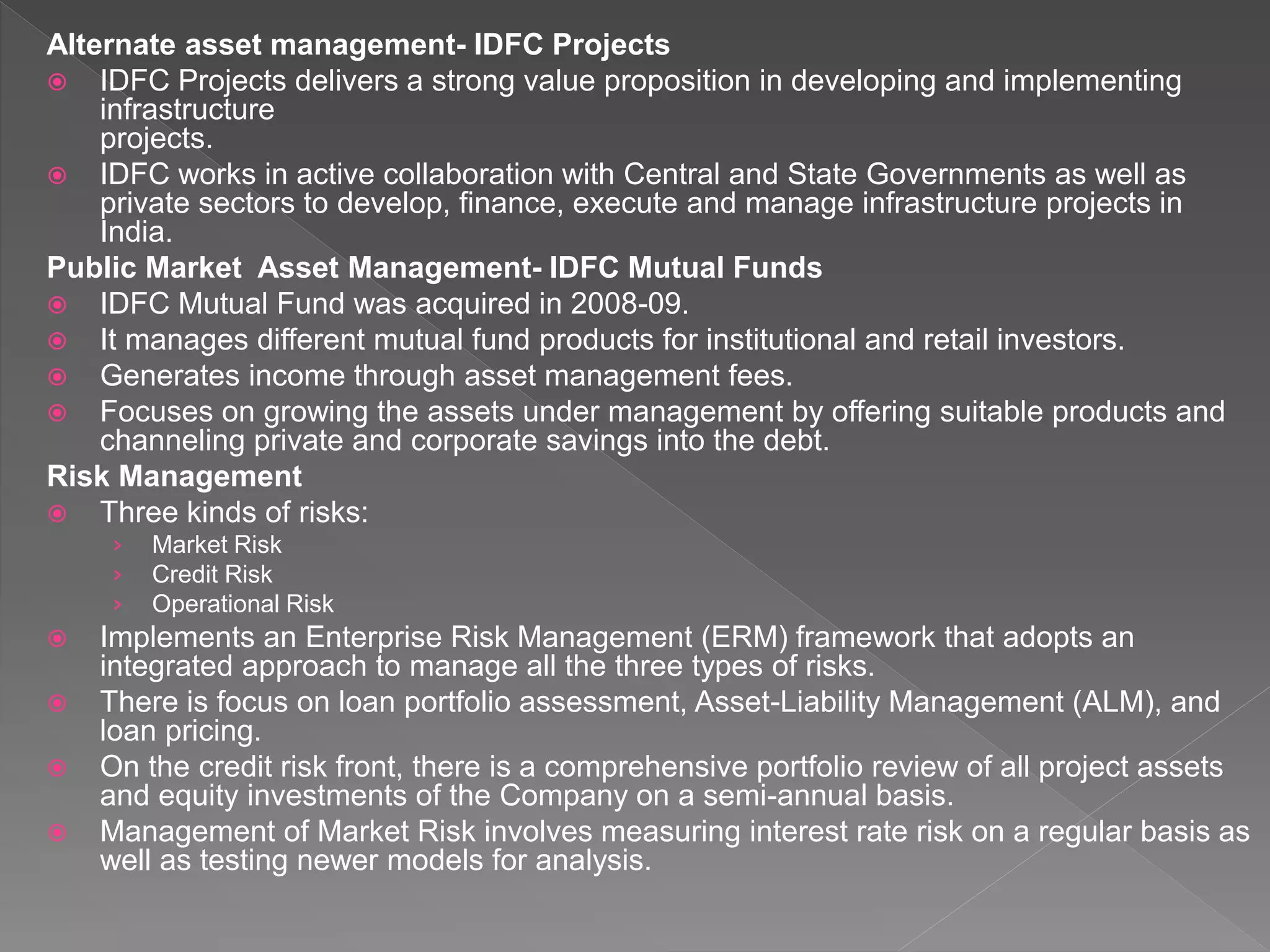 Alternate asset management- IDFC Projects
 IDFC Projects delivers a strong value proposition in developing and implementing
infrastructure
projects.
 IDFC works in active collaboration with Central and State Governments as well as
private sectors to develop, finance, execute and manage infrastructure projects in
India.
Public Market Asset Management- IDFC Mutual Funds
 IDFC Mutual Fund was acquired in 2008-09.
 It manages different mutual fund products for institutional and retail investors.
 Generates income through asset management fees.
 Focuses on growing the assets under management by offering suitable products and
channeling private and corporate savings into the debt.
Risk Management
 Three kinds of risks:
› Market Risk
› Credit Risk
› Operational Risk
 Implements an Enterprise Risk Management (ERM) framework that adopts an
integrated approach to manage all the three types of risks.
 There is focus on loan portfolio assessment, Asset-Liability Management (ALM), and
loan pricing.
 On the credit risk front, there is a comprehensive portfolio review of all project assets
and equity investments of the Company on a semi-annual basis.
 Management of Market Risk involves measuring interest rate risk on a regular basis as
well as testing newer models for analysis.
 