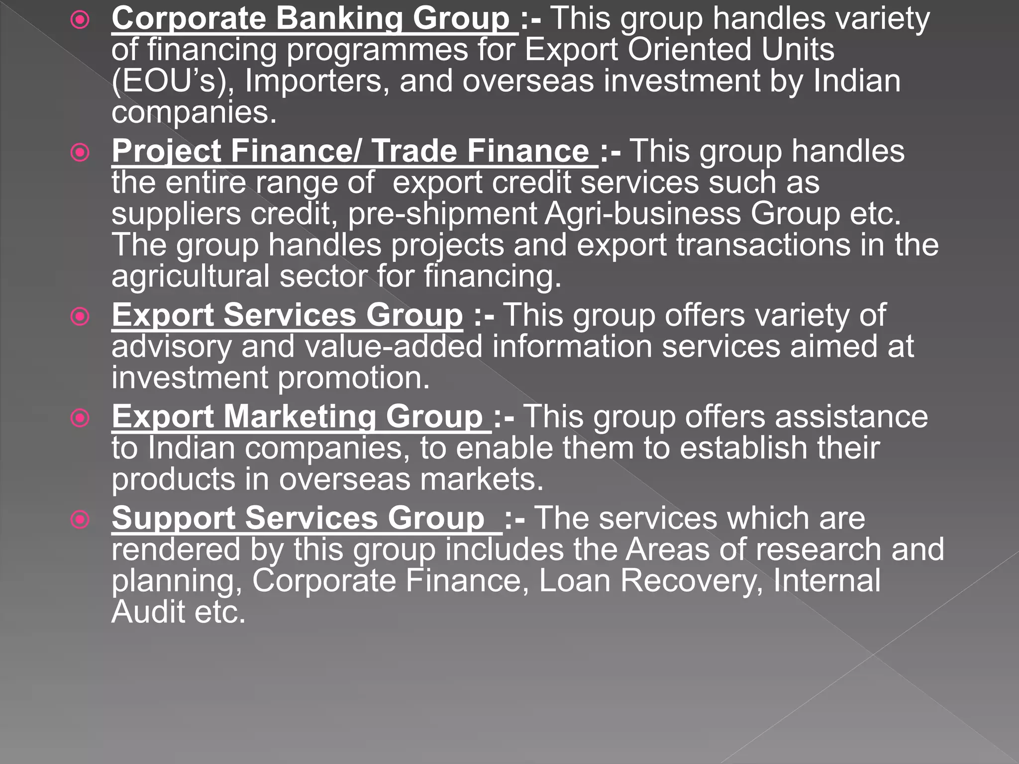  Corporate Banking Group :- This group handles variety
of financing programmes for Export Oriented Units
(EOU’s), Importers, and overseas investment by Indian
companies.
 Project Finance/ Trade Finance :- This group handles
the entire range of export credit services such as
suppliers credit, pre-shipment Agri-business Group etc.
The group handles projects and export transactions in the
agricultural sector for financing.
 Export Services Group :- This group offers variety of
advisory and value-added information services aimed at
investment promotion.
 Export Marketing Group :- This group offers assistance
to Indian companies, to enable them to establish their
products in overseas markets.
 Support Services Group :- The services which are
rendered by this group includes the Areas of research and
planning, Corporate Finance, Loan Recovery, Internal
Audit etc.
 