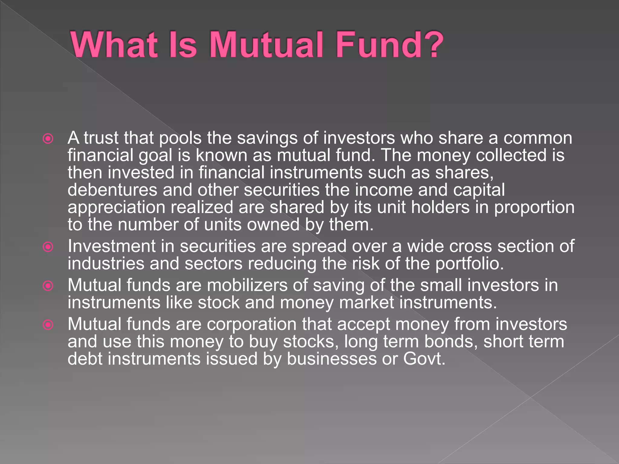  A trust that pools the savings of investors who share a common
financial goal is known as mutual fund. The money collected is
then invested in financial instruments such as shares,
debentures and other securities the income and capital
appreciation realized are shared by its unit holders in proportion
to the number of units owned by them.
 Investment in securities are spread over a wide cross section of
industries and sectors reducing the risk of the portfolio.
 Mutual funds are mobilizers of saving of the small investors in
instruments like stock and money market instruments.
 Mutual funds are corporation that accept money from investors
and use this money to buy stocks, long term bonds, short term
debt instruments issued by businesses or Govt.
 