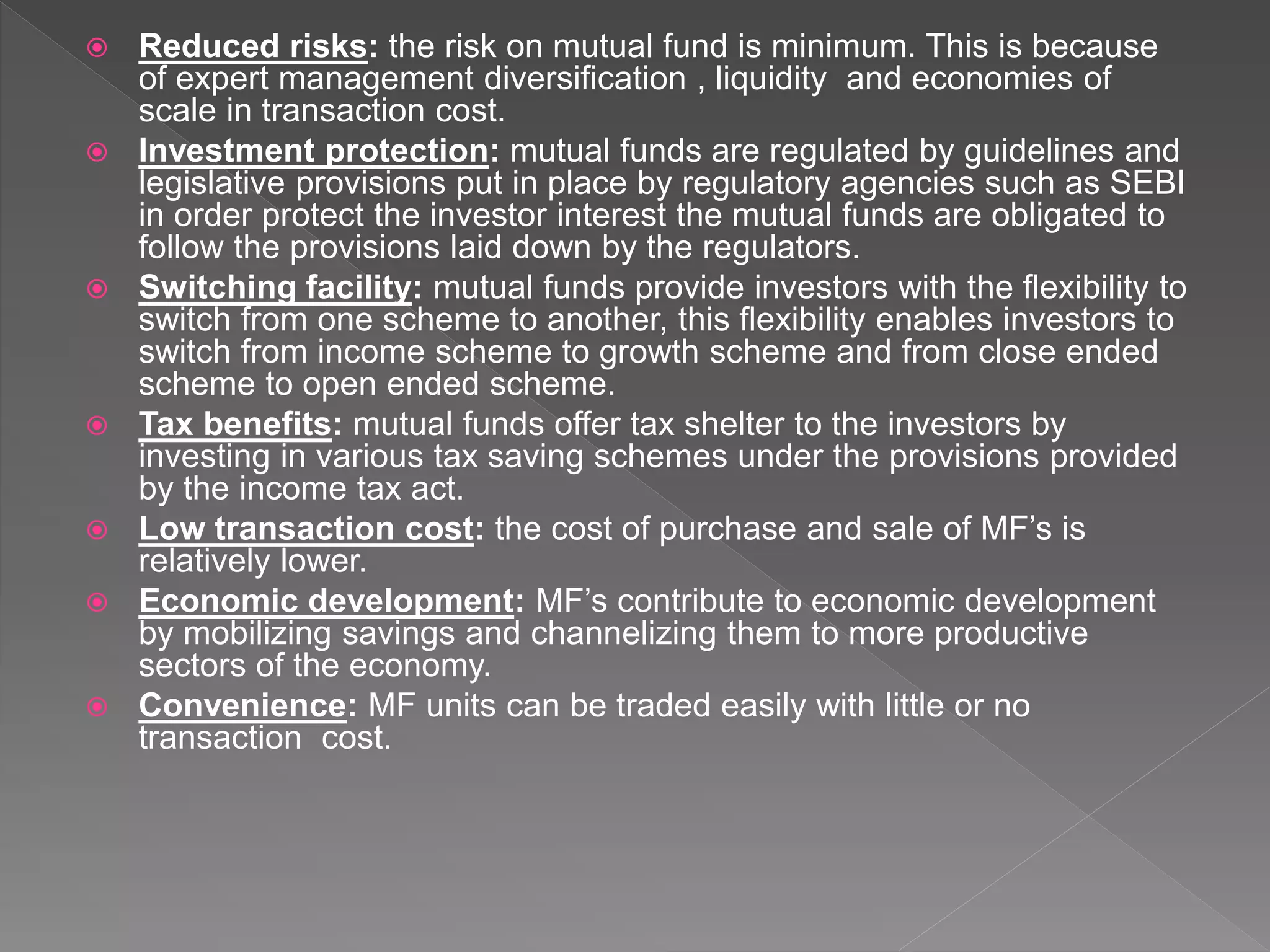  Reduced risks: the risk on mutual fund is minimum. This is because
of expert management diversification , liquidity and economies of
scale in transaction cost.
 Investment protection: mutual funds are regulated by guidelines and
legislative provisions put in place by regulatory agencies such as SEBI
in order protect the investor interest the mutual funds are obligated to
follow the provisions laid down by the regulators.
 Switching facility: mutual funds provide investors with the flexibility to
switch from one scheme to another, this flexibility enables investors to
switch from income scheme to growth scheme and from close ended
scheme to open ended scheme.
 Tax benefits: mutual funds offer tax shelter to the investors by
investing in various tax saving schemes under the provisions provided
by the income tax act.
 Low transaction cost: the cost of purchase and sale of MF’s is
relatively lower.
 Economic development: MF’s contribute to economic development
by mobilizing savings and channelizing them to more productive
sectors of the economy.
 Convenience: MF units can be traded easily with little or no
transaction cost.
 