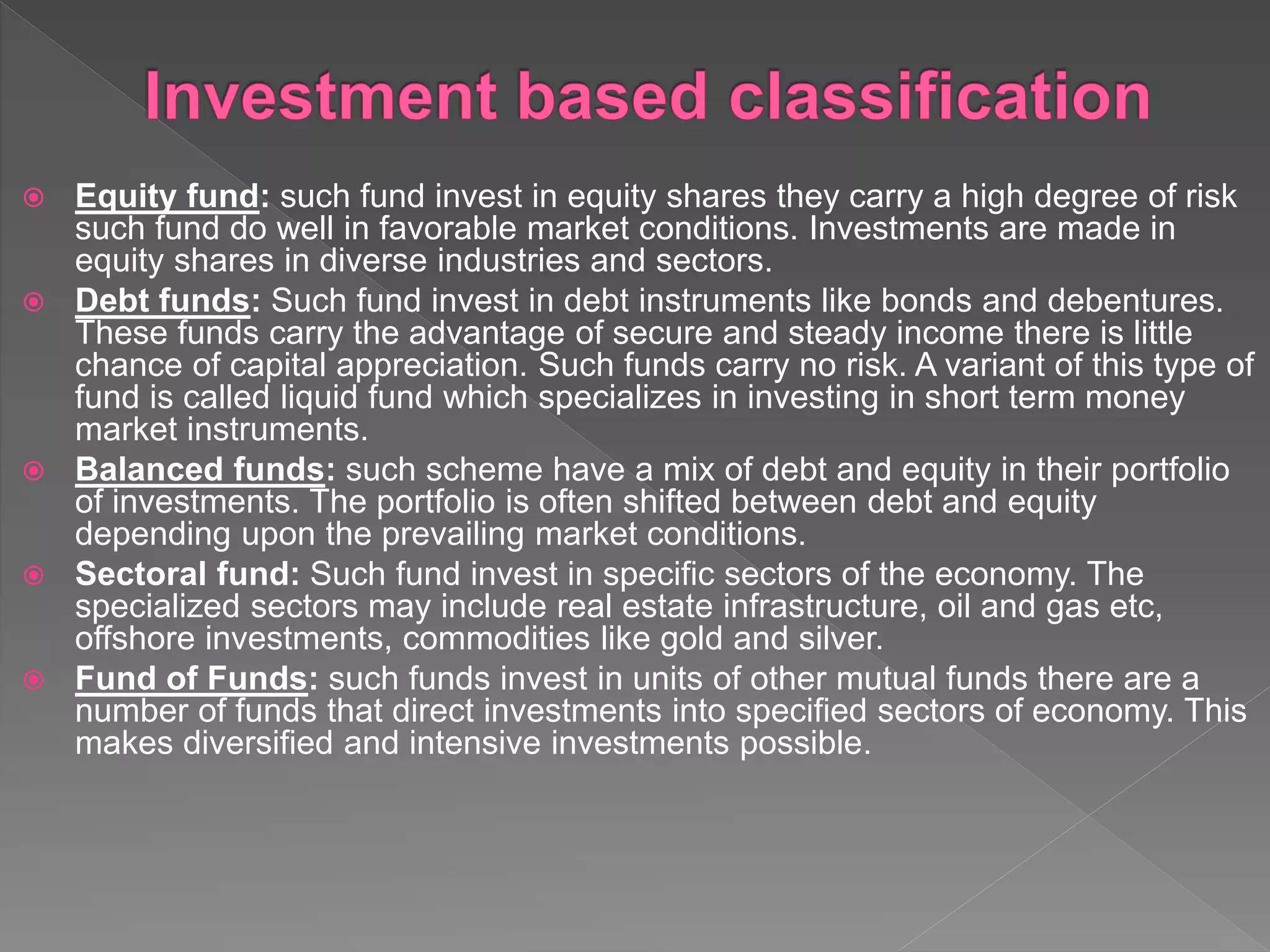  Equity fund: such fund invest in equity shares they carry a high degree of risk
such fund do well in favorable market conditions. Investments are made in
equity shares in diverse industries and sectors.
 Debt funds: Such fund invest in debt instruments like bonds and debentures.
These funds carry the advantage of secure and steady income there is little
chance of capital appreciation. Such funds carry no risk. A variant of this type of
fund is called liquid fund which specializes in investing in short term money
market instruments.
 Balanced funds: such scheme have a mix of debt and equity in their portfolio
of investments. The portfolio is often shifted between debt and equity
depending upon the prevailing market conditions.
 Sectoral fund: Such fund invest in specific sectors of the economy. The
specialized sectors may include real estate infrastructure, oil and gas etc,
offshore investments, commodities like gold and silver.
 Fund of Funds: such funds invest in units of other mutual funds there are a
number of funds that direct investments into specified sectors of economy. This
makes diversified and intensive investments possible.
 