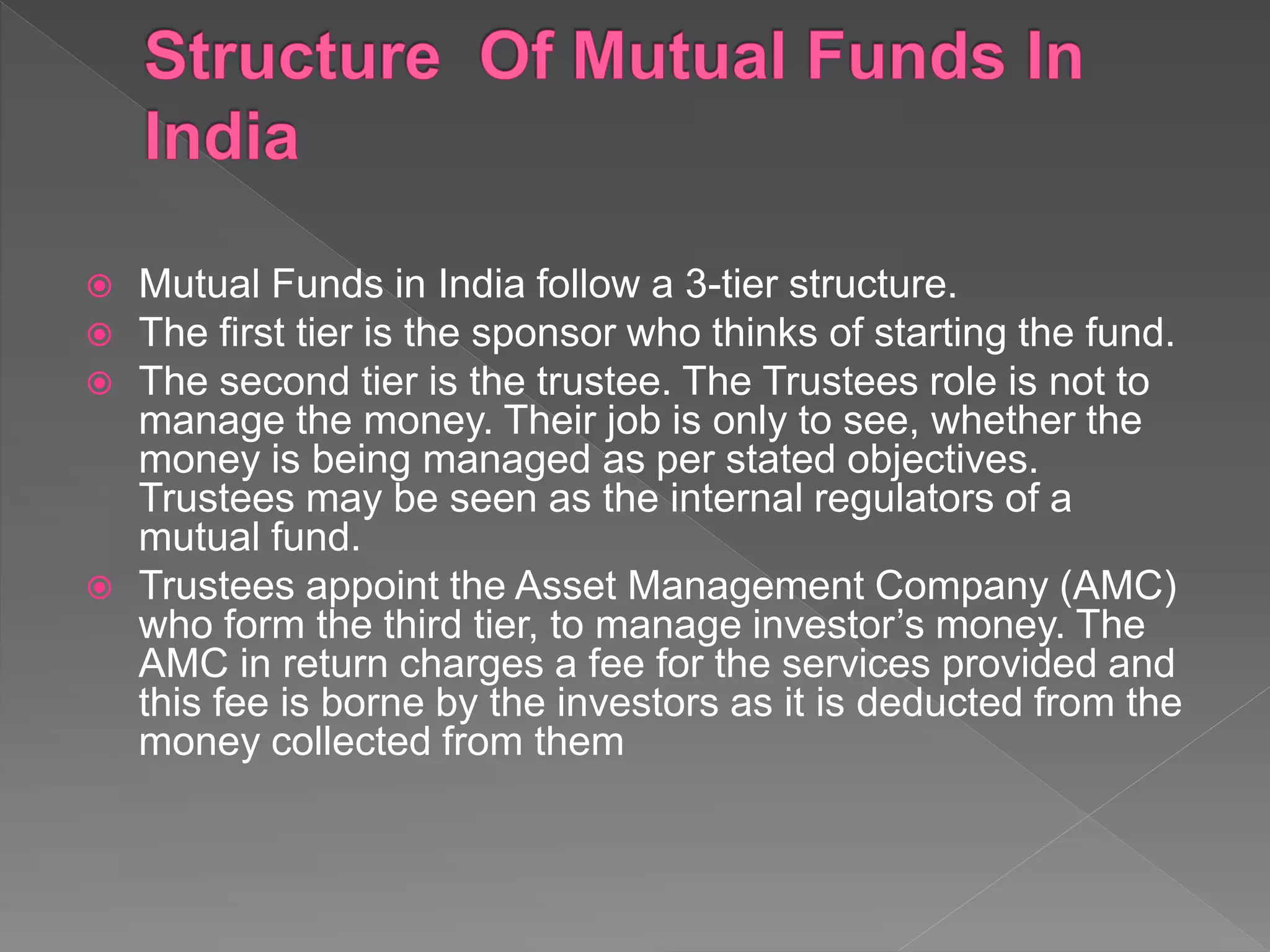 Mutual Funds in India follow a 3-tier structure.
 The first tier is the sponsor who thinks of starting the fund.
 The second tier is the trustee. The Trustees role is not to
manage the money. Their job is only to see, whether the
money is being managed as per stated objectives.
Trustees may be seen as the internal regulators of a
mutual fund.
 Trustees appoint the Asset Management Company (AMC)
who form the third tier, to manage investor’s money. The
AMC in return charges a fee for the services provided and
this fee is borne by the investors as it is deducted from the
money collected from them
 