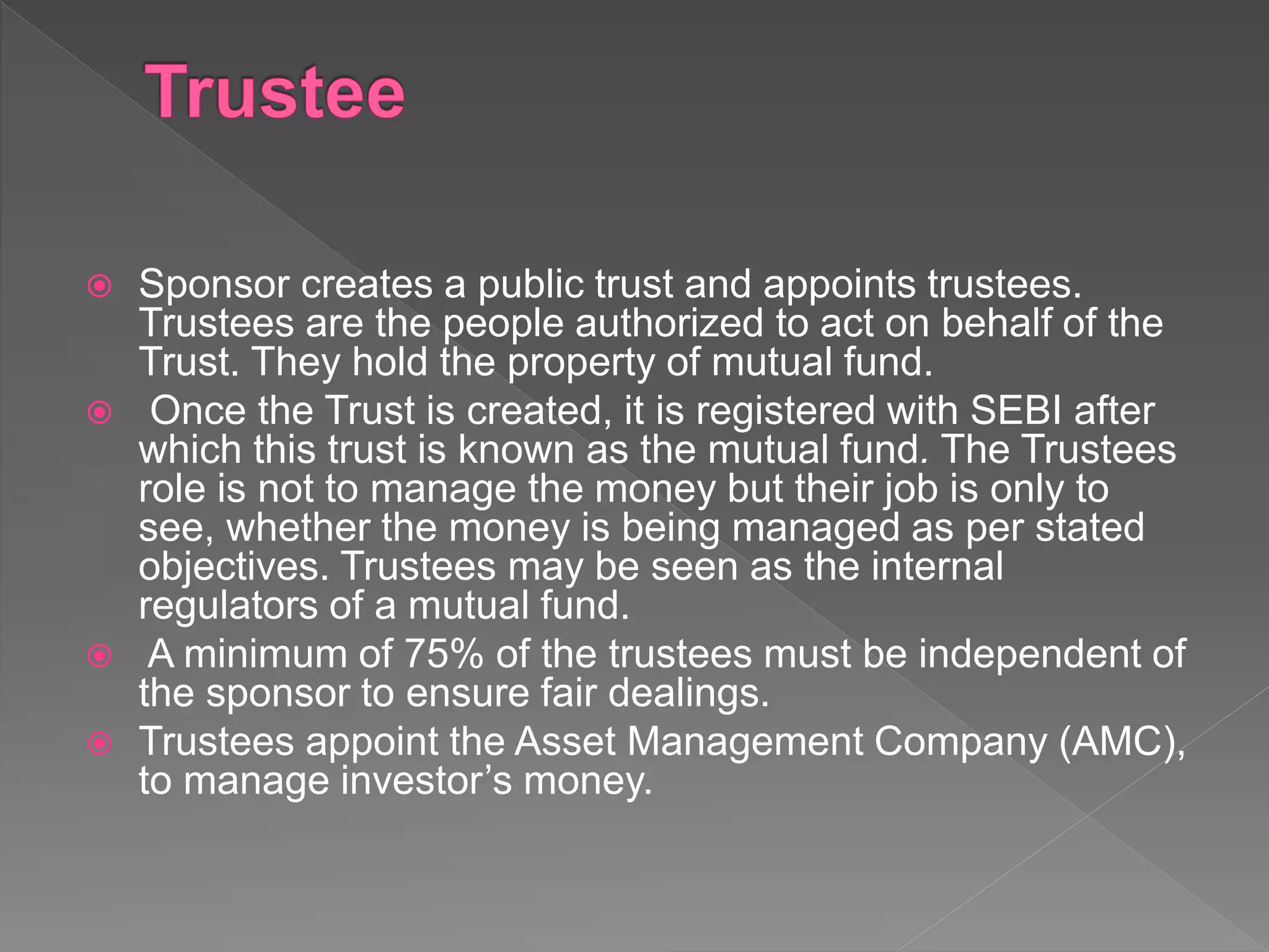  Sponsor creates a public trust and appoints trustees.
Trustees are the people authorized to act on behalf of the
Trust. They hold the property of mutual fund.
 Once the Trust is created, it is registered with SEBI after
which this trust is known as the mutual fund. The Trustees
role is not to manage the money but their job is only to
see, whether the money is being managed as per stated
objectives. Trustees may be seen as the internal
regulators of a mutual fund.
 A minimum of 75% of the trustees must be independent of
the sponsor to ensure fair dealings.
 Trustees appoint the Asset Management Company (AMC),
to manage investor’s money.
 