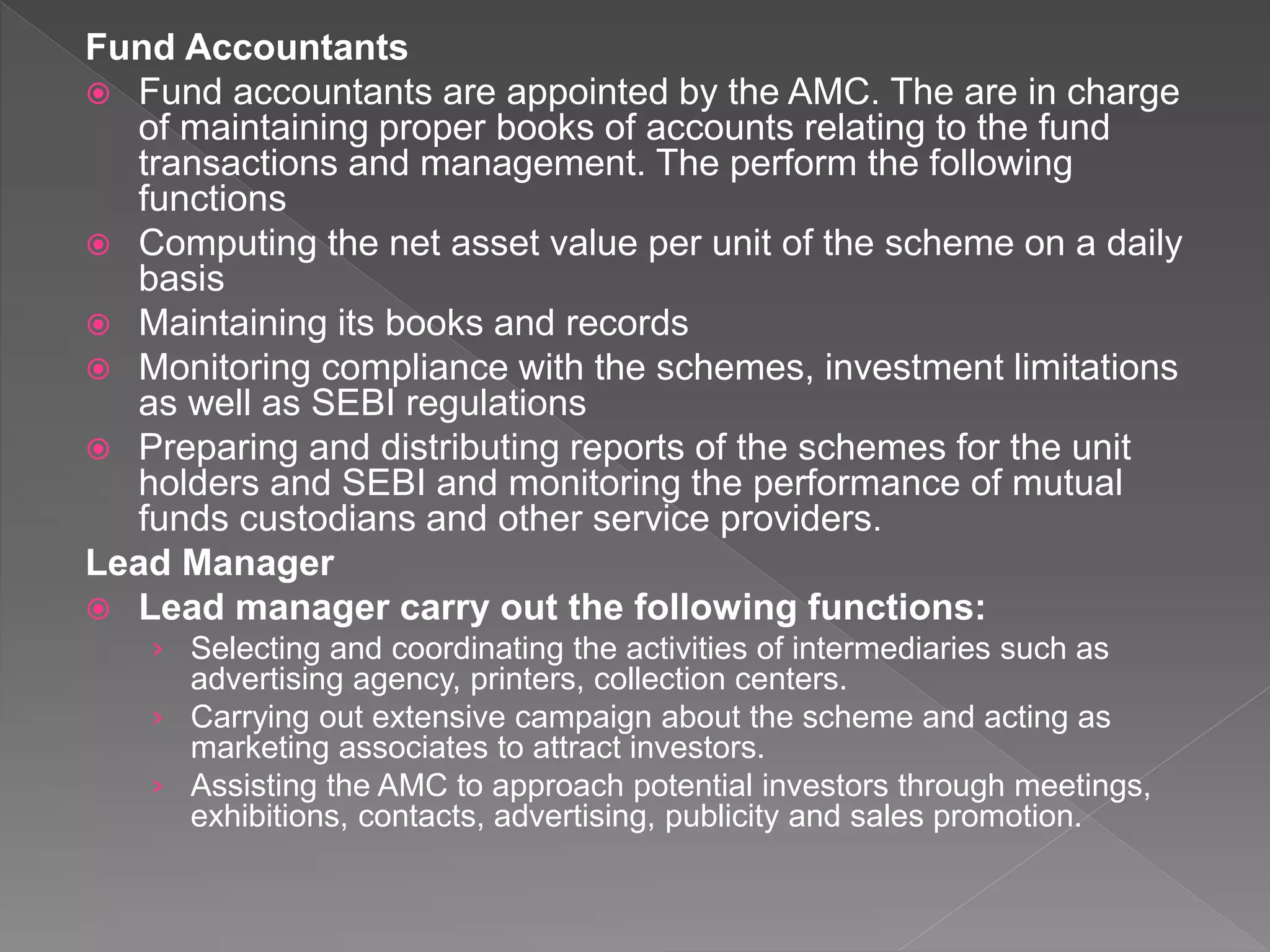 Fund Accountants
 Fund accountants are appointed by the AMC. The are in charge
of maintaining proper books of accounts relating to the fund
transactions and management. The perform the following
functions
 Computing the net asset value per unit of the scheme on a daily
basis
 Maintaining its books and records
 Monitoring compliance with the schemes, investment limitations
as well as SEBI regulations
 Preparing and distributing reports of the schemes for the unit
holders and SEBI and monitoring the performance of mutual
funds custodians and other service providers.
Lead Manager
 Lead manager carry out the following functions:
› Selecting and coordinating the activities of intermediaries such as
advertising agency, printers, collection centers.
› Carrying out extensive campaign about the scheme and acting as
marketing associates to attract investors.
› Assisting the AMC to approach potential investors through meetings,
exhibitions, contacts, advertising, publicity and sales promotion.
 
