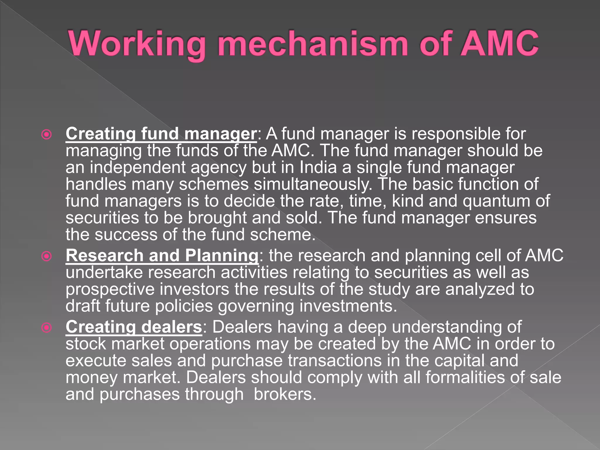  Creating fund manager: A fund manager is responsible for
managing the funds of the AMC. The fund manager should be
an independent agency but in India a single fund manager
handles many schemes simultaneously. The basic function of
fund managers is to decide the rate, time, kind and quantum of
securities to be brought and sold. The fund manager ensures
the success of the fund scheme.
 Research and Planning: the research and planning cell of AMC
undertake research activities relating to securities as well as
prospective investors the results of the study are analyzed to
draft future policies governing investments.
 Creating dealers: Dealers having a deep understanding of
stock market operations may be created by the AMC in order to
execute sales and purchase transactions in the capital and
money market. Dealers should comply with all formalities of sale
and purchases through brokers.
 