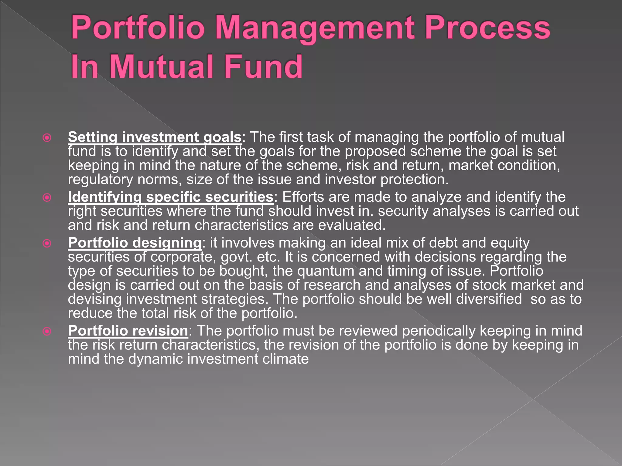  Setting investment goals: The first task of managing the portfolio of mutual
fund is to identify and set the goals for the proposed scheme the goal is set
keeping in mind the nature of the scheme, risk and return, market condition,
regulatory norms, size of the issue and investor protection.
 Identifying specific securities: Efforts are made to analyze and identify the
right securities where the fund should invest in. security analyses is carried out
and risk and return characteristics are evaluated.
 Portfolio designing: it involves making an ideal mix of debt and equity
securities of corporate, govt. etc. It is concerned with decisions regarding the
type of securities to be bought, the quantum and timing of issue. Portfolio
design is carried out on the basis of research and analyses of stock market and
devising investment strategies. The portfolio should be well diversified so as to
reduce the total risk of the portfolio.
 Portfolio revision: The portfolio must be reviewed periodically keeping in mind
the risk return characteristics, the revision of the portfolio is done by keeping in
mind the dynamic investment climate
 