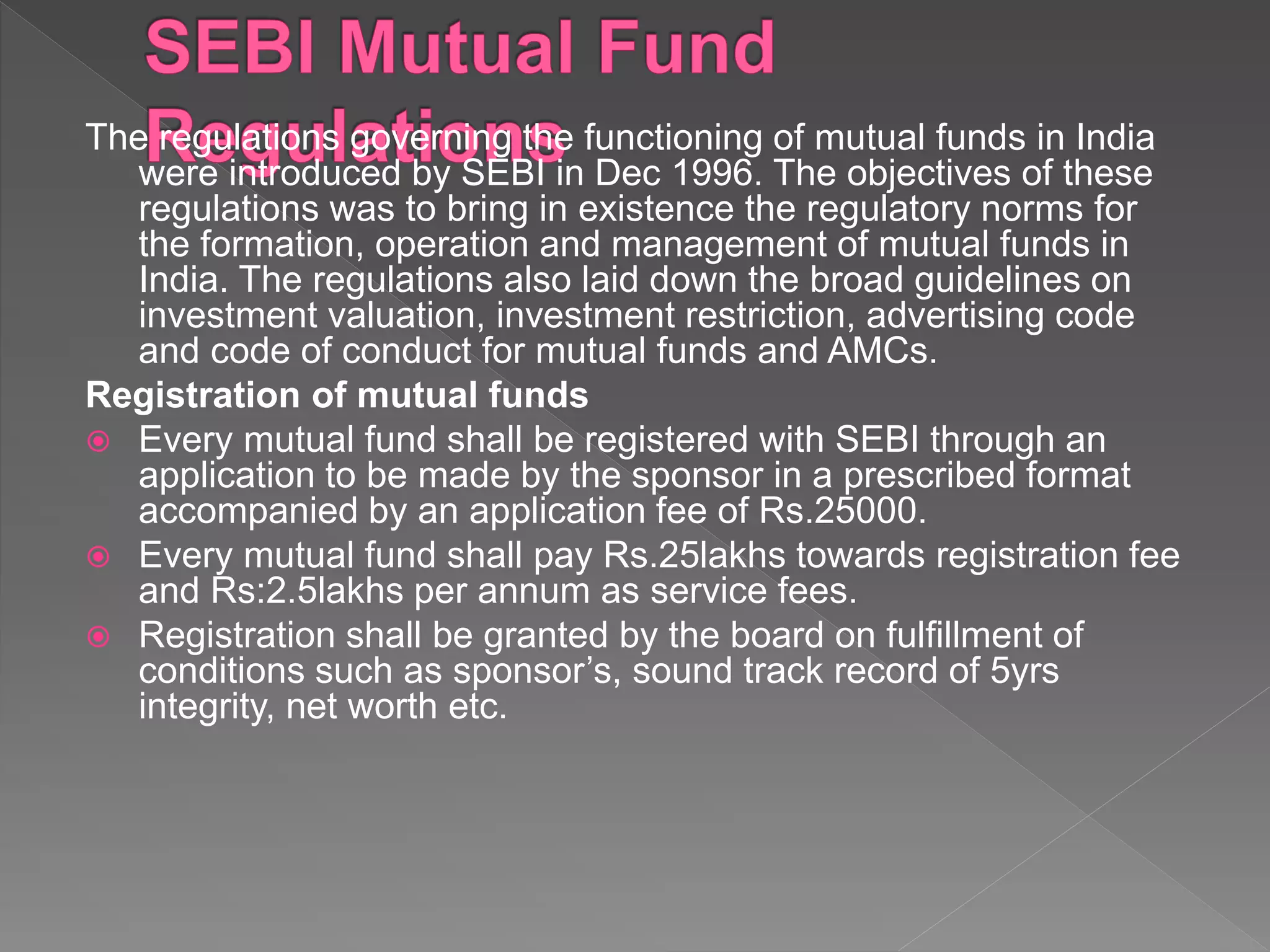 The regulations governing the functioning of mutual funds in India
were introduced by SEBI in Dec 1996. The objectives of these
regulations was to bring in existence the regulatory norms for
the formation, operation and management of mutual funds in
India. The regulations also laid down the broad guidelines on
investment valuation, investment restriction, advertising code
and code of conduct for mutual funds and AMCs.
Registration of mutual funds
 Every mutual fund shall be registered with SEBI through an
application to be made by the sponsor in a prescribed format
accompanied by an application fee of Rs.25000.
 Every mutual fund shall pay Rs.25lakhs towards registration fee
and Rs:2.5lakhs per annum as service fees.
 Registration shall be granted by the board on fulfillment of
conditions such as sponsor’s, sound track record of 5yrs
integrity, net worth etc.
 