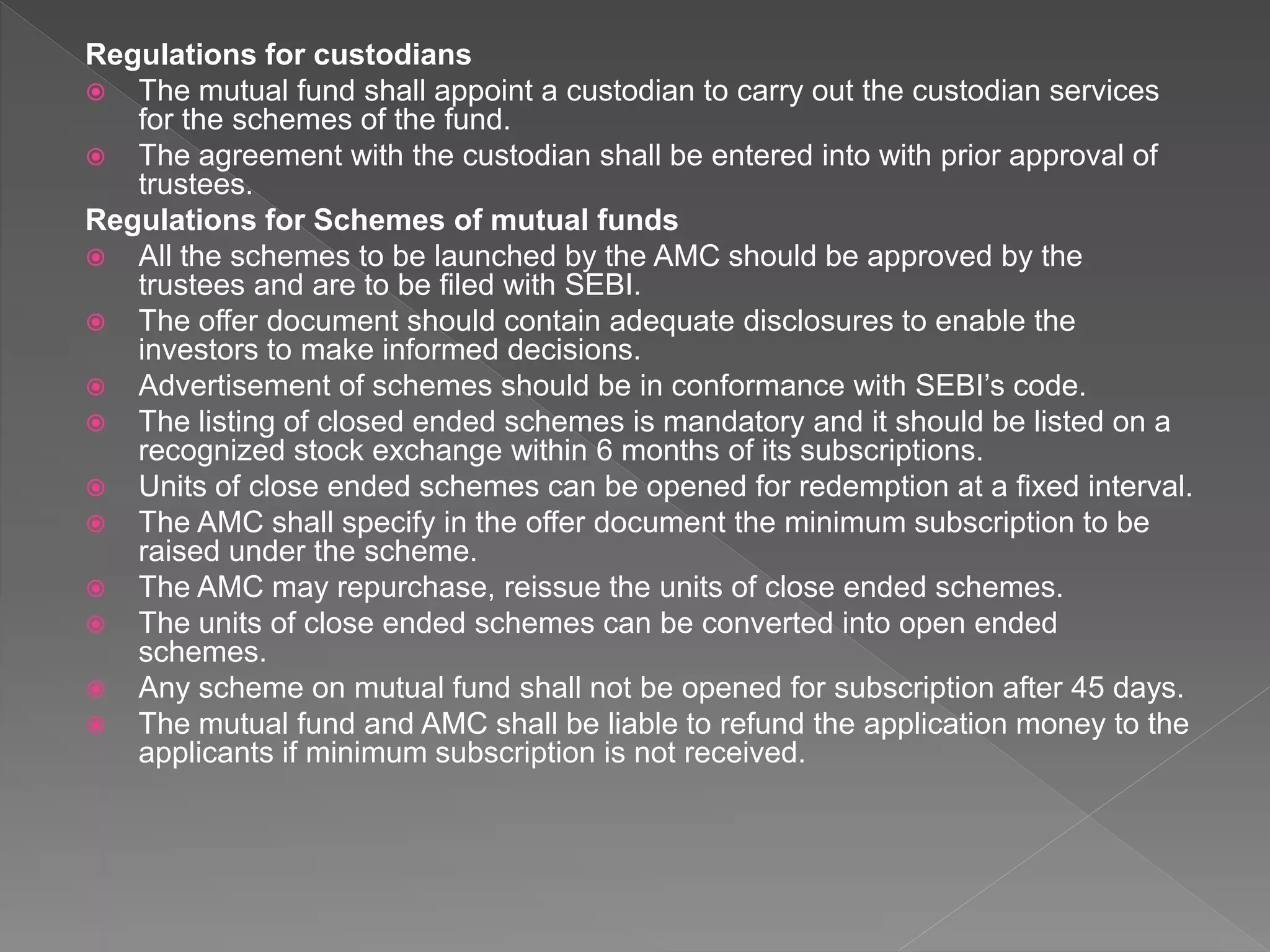 Regulations for custodians
 The mutual fund shall appoint a custodian to carry out the custodian services
for the schemes of the fund.
 The agreement with the custodian shall be entered into with prior approval of
trustees.
Regulations for Schemes of mutual funds
 All the schemes to be launched by the AMC should be approved by the
trustees and are to be filed with SEBI.
 The offer document should contain adequate disclosures to enable the
investors to make informed decisions.
 Advertisement of schemes should be in conformance with SEBI’s code.
 The listing of closed ended schemes is mandatory and it should be listed on a
recognized stock exchange within 6 months of its subscriptions.
 Units of close ended schemes can be opened for redemption at a fixed interval.
 The AMC shall specify in the offer document the minimum subscription to be
raised under the scheme.
 The AMC may repurchase, reissue the units of close ended schemes.
 The units of close ended schemes can be converted into open ended
schemes.
 Any scheme on mutual fund shall not be opened for subscription after 45 days.
 The mutual fund and AMC shall be liable to refund the application money to the
applicants if minimum subscription is not received.
 