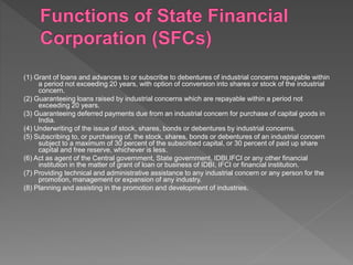 (1) Grant of loans and advances to or subscribe to debentures of industrial concerns repayable within
a period not exceeding 20 years, with option of conversion into shares or stock of the industrial
concern.
(2) Guaranteeing loans raised by industrial concerns which are repayable within a period not
exceeding 20 years.
(3) Guaranteeing deferred payments due from an industrial concern for purchase of capital goods in
India.
(4) Underwriting of the issue of stock, shares, bonds or debentures by industrial concerns.
(5) Subscribing to, or purchasing of, the stock, shares, bonds or debentures of an industrial concern
subject to a maximum of 30 percent of the subscribed capital, or 30 percent of paid up share
capital and free reserve, whichever is less.
(6) Act as agent of the Central government, State government, IDBI,IFCI or any other financial
institution in the matter of grant of loan or business of IDBI, IFCI or financial institution.
(7) Providing technical and administrative assistance to any industrial concern or any person for the
promotion, management or expansion of any industry.
(8) Planning and assisting in the promotion and development of industries.
 