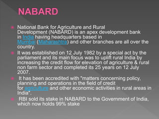  National Bank for Agriculture and Rural
Development (NABARD) is an apex development bank
in India having headquarters based in
Mumbai (Maharashtra) and other branches are all over the
country.
 It was established on 12 July 1982 by a special act by the
parliament and its main focus was to uplift rural India by
increasing the credit flow for elevation of agriculture & rural
non farm sector and completed its 25 years on 12 July
2007.
 It has been accredited with "matters concerning policy,
planning and operations in the field of credit
for agriculture and other economic activities in rural areas in
India".
 RBI sold its stake in NABARD to the Government of India,
which now holds 99% stake
 