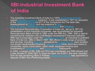  The Industrial Investment Bank of India is a 100% government of India-
owned financial investment institution. It was established in 1971 by resolution
of the Parliament of Indiau/s 617 of the Companies Act.The bank was
headquartered at Kolkata and has presence in New
Delhi, Mumbai, Chennai, Bengaluru, Ahmedabad and Guwahati.
 The Industrial Reconstruction Corporation of India Ltd., set up in 1971 for
rehabilitation of sick industrial companies, was reconstituted as Industrial
Reconstruction Bank of India in 1985 under the IRBI Act, 1984. With a view to
converting the institution into a full-fledged development financial institution,
IRBI was incorporated under the Companies Act 1956, as Industrial Investment
Bank of India Ltd. (IIBI) in March 1997. IIBI offered a wide range of products
and services, including term loan assistance for project finance, short duration
non-project asset-backed financing, working capital/other short-term loans to
companies, equity subscription, asset credit, equipment finance and
investments in capital market and money market instruments.
 In 2005, a merger of IIBI, IDBI and IFCI was considered, but IDBI refused and
it was decided in 2006-2007 to close the bank. As of 2011, the bank operated
from its sole remaining office in Kolkata. Deloitte and Touche was appointed to
dispose of IIBI's Non-Performing assets.
 