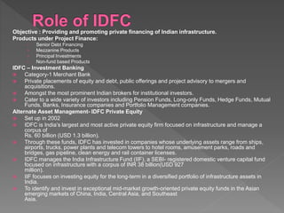 Objective : Providing and promoting private financing of Indian infrastructure.
Products under Project Finance:
› Senior Debt Financing
› Mezzanine Products
› Principal Investments
› Non-fund based Products
IDFC – Investment Banking
 Category-1 Merchant Bank
 Private placements of equity and debt, public offerings and project advisory to mergers and
acquisitions.
 Amongst the most prominent Indian brokers for institutional investors.
 Cater to a wide variety of investors including Pension Funds, Long-only Funds, Hedge Funds, Mutual
Funds, Banks, Insurance companies and Portfolio Management companies.
Alternate Asset Management- IDFC Private Equity
 Set up in 2002
 IDFC is India’s largest and most active private equity firm focused on infrastructure and manage a
corpus of
Rs. 60 billion (USD 1.3 billion).
 Through these funds, IDFC has invested in companies whose underlying assets range from ships,
airports, trucks, power plants and telecom towers to hotel rooms, amusement parks, roads and
bridges, gas pipeline, clean energy and rail container licenses.
 IDFC manages the India Infrastructure Fund (IIF), a SEBI- registered domestic venture capital fund
focused on infrastructure with a corpus of INR 38 billion(USD 927
million).
 IIF focuses on investing equity for the long-term in a diversified portfolio of infrastructure assets in
India.
 To identify and invest in exceptional mid-market growth-oriented private equity funds in the Asian
emerging markets of China, India, Central Asia, and Southeast
Asia.
 