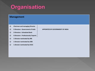 Management
 Chairman and managing Director
 5 Directors : Government of India APPOINTED BY GOVERNMENT OF INDIA
 3 Directors : Scheduled Bank
 4 Directors : Professionals/ Experts
 1 Director nominated by RBI
 1 Director nominated by IDBI
 1 director nominated by ECGC
 