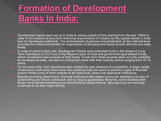  Development banks were set up in India at various points of time starting from the late 1940s to
cater to the medium to long term financing requirements of industry as the capital market in India
had not developed sufficiently. The endorsement of planned industrialization at the national level
provided the critical enticement for organization of Development banks at both all-India and state
levels.
 In order to perform their role, Development Banks were extended funds in the shape of Long
Term Operations (LTO) Fund of the Reserve bank of India and government guaranteed bonds,
which constituted main sources of their funds. Funds from these sources were not only available
at concessional rates, but also on a long term basis with their maturity period ranging from 10-15
years.
 On the asset side, their operations were marked by near absence of competition. A large variety
of economic institutions have come into existence over the years to perform a type of financial
actions While some of them operate at all-India level, others are state level institutions.
 Besides providing direct loans, financial institutions also extend economic assistance by way of
underwriting and direct contribution and by issuing guarantees. Recently, some Development
Banks have started extending short term/working capital finance, although long term lending
continues to be their major activity.
 