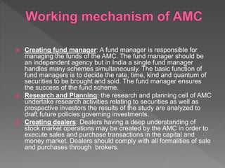  Creating fund manager: A fund manager is responsible for
managing the funds of the AMC. The fund manager should be
an independent agency but in India a single fund manager
handles many schemes simultaneously. The basic function of
fund managers is to decide the rate, time, kind and quantum of
securities to be brought and sold. The fund manager ensures
the success of the fund scheme.
 Research and Planning: the research and planning cell of AMC
undertake research activities relating to securities as well as
prospective investors the results of the study are analyzed to
draft future policies governing investments.
 Creating dealers: Dealers having a deep understanding of
stock market operations may be created by the AMC in order to
execute sales and purchase transactions in the capital and
money market. Dealers should comply with all formalities of sale
and purchases through brokers.
 