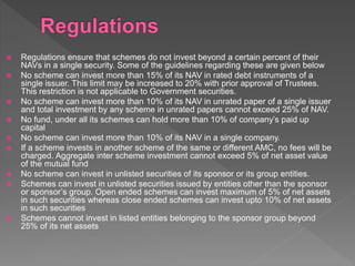  Regulations ensure that schemes do not invest beyond a certain percent of their
NAVs in a single security. Some of the guidelines regarding these are given below
 No scheme can invest more than 15% of its NAV in rated debt instruments of a
single issuer. This limit may be increased to 20% with prior approval of Trustees.
This restriction is not applicable to Government securities.
 No scheme can invest more than 10% of its NAV in unrated paper of a single issuer
and total investment by any scheme in unrated papers cannot exceed 25% of NAV.
 No fund, under all its schemes can hold more than 10% of company’s paid up
capital
 No scheme can invest more than 10% of its NAV in a single company.
 If a scheme invests in another scheme of the same or different AMC, no fees will be
charged. Aggregate inter scheme investment cannot exceed 5% of net asset value
of the mutual fund
 No scheme can invest in unlisted securities of its sponsor or its group entities.
 Schemes can invest in unlisted securities issued by entities other than the sponsor
or sponsor’s group. Open ended schemes can invest maximum of 5% of net assets
in such securities whereas close ended schemes can invest upto 10% of net assets
in such securities
 Schemes cannot invest in listed entities belonging to the sponsor group beyond
25% of its net assets
 