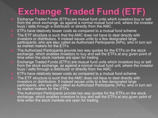  Exchange Traded Funds (ETFs) are mutual fund units which investors buy or sell
from the stock exchange, as against a normal mutual fund unit, where the investor
buys / sells through a distributor or directly from the AMC.
 ETFs have relatively lesser costs as compared to a mutual fund scheme
 The ETF structure is such that the AMC does not have to deal directly with
investors or distributors. It instead issues units to a few designated large
participants, who are also called as Authorized Participants (APs), who in turn act
as market makers for the ETFs.
 The Authorized Participants provide two way quotes for the ETFs on the stock
exchange, which enables investors to buy and sell the ETFs at any given point of
time when the stock markets are open for trading
 Exchange Traded Funds (ETFs) are mutual fund units which investors buy or sell
from the stock exchange, as against a normal mutual fund unit, where the investor
buys / sells through a distributor or directly from the AMC.
 ETFs have relatively lesser costs as compared to a mutual fund scheme
 The ETF structure is such that the AMC does not have to deal directly with
investors or distributors. It instead issues units to a few designated large
participants, who are also called as Authorized Participants (APs), who in turn act
as market makers for the ETFs.
 The Authorized Participants provide two way quotes for the ETFs on the stock
exchange, which enables investors to buy and sell the ETFs at any given point of
time when the stock markets are open for trading
 